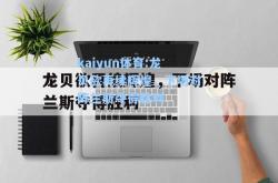 kaiyun体育:龙贝欲再续辉煌，下场对阵兰斯夺得胜利