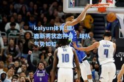 kaiyun体育:雄鹿新秀状态神勇：球队气势如虹